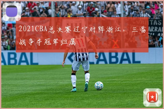 2021CBA总决赛辽宁对阵浙江,三番战争夺冠军归属