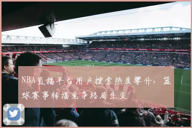 NBA直播平台用户搜索热度攀升,篮球赛事转播竞争格局生变