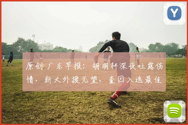 原创 广东早报：胡明轩深夜吐露伤情，新大外援无望，奎因入选最佳阵容