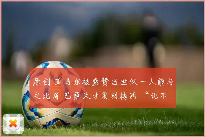 原创 亚马尔被盛赞当世仅一人能与之比肩 巴萨天才复刻梅西 “化不可能为可能” 神迹