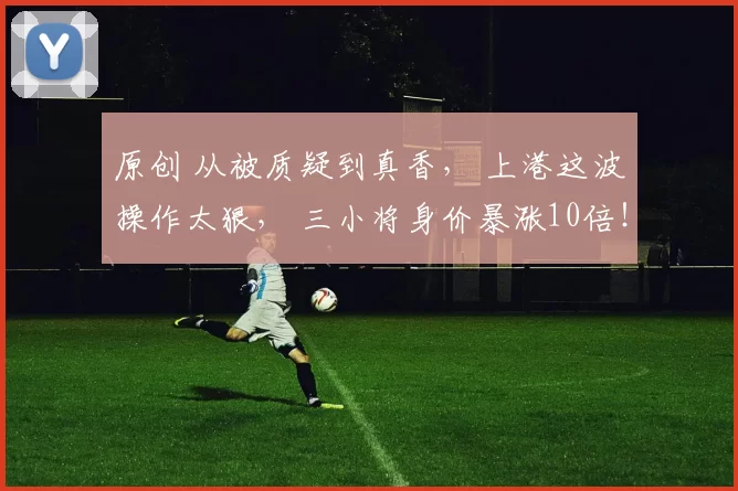 原创 从被质疑到真香， 上港这波操作太狠， 三小将身价暴涨10倍！