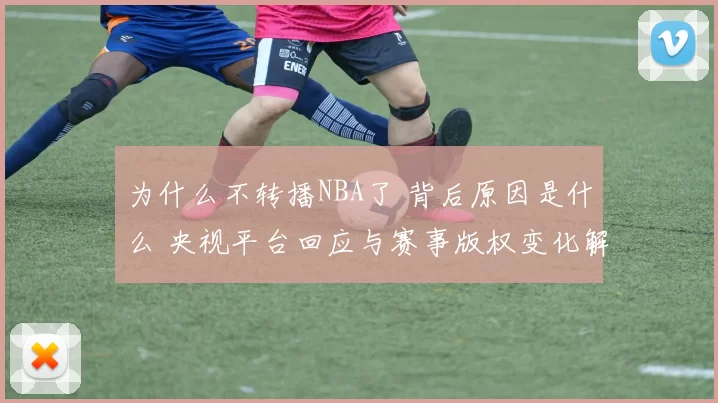 为什么不转播NBA了 背后原因是什么 央视平台回应与赛事版权变化解析