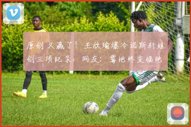 原创 又赢了！王欣瑜爆冷诺斯科娃创三项纪录，网友：霉地终变福地