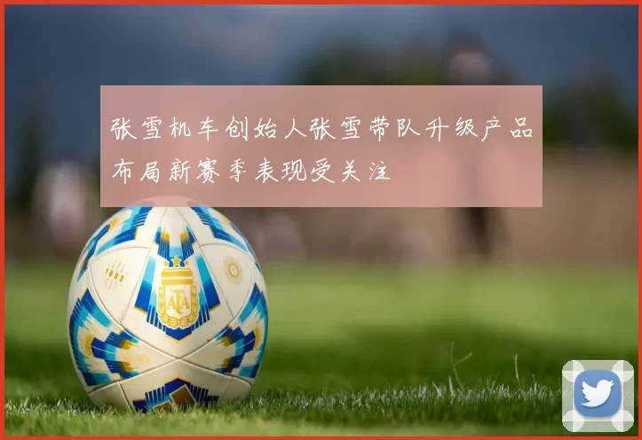张雪机车创始人张雪带队升级产品布局新赛季表现受关注