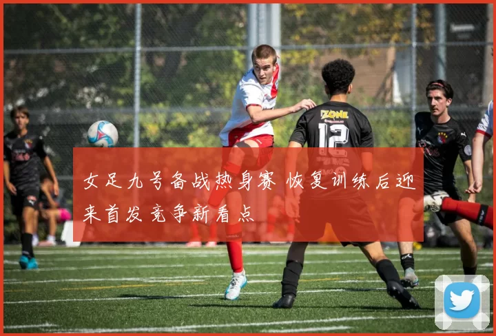 女足九号备战热身赛 恢复训练后迎来首发竞争新看点