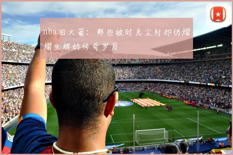 nba旧火箭：那些被时光尘封却仍熠熠生辉的传奇岁月