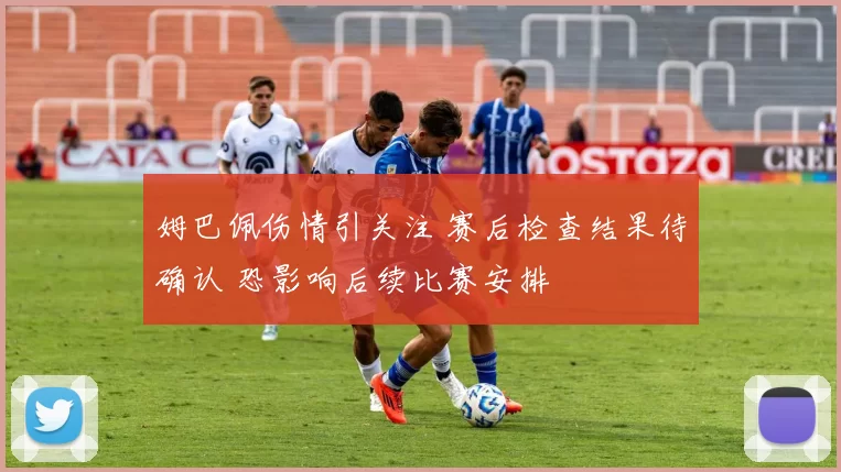 姆巴佩伤情引关注 赛后检查结果待确认 恐影响后续比赛安排