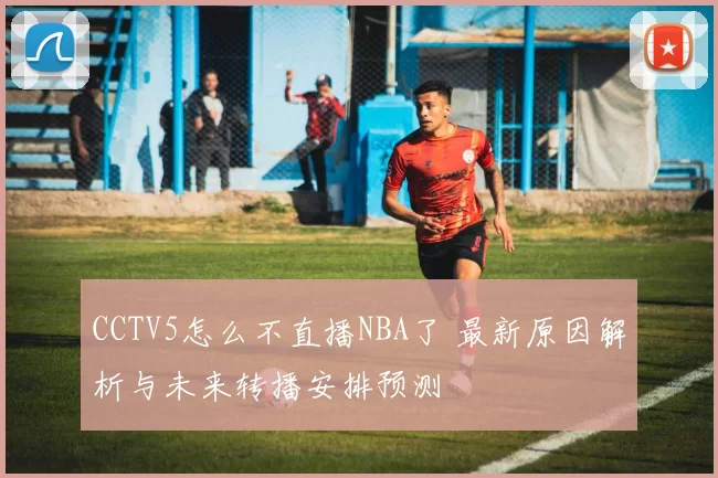 CCTV5怎么不直播NBA了 最新原因解析与未来转播安排预测