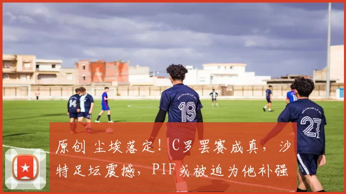 原创 尘埃落定！C罗罢赛成真，沙特足坛震撼，PIF或被迫为他补强