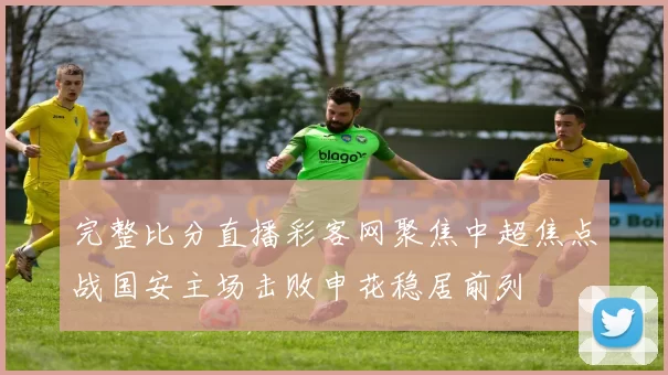 完整比分直播彩客网聚焦中超焦点战国安主场击败申花稳居前列