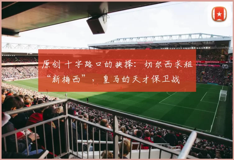 原创 十字路口的抉择：切尔西求租“新梅西”，皇马的天才保卫战