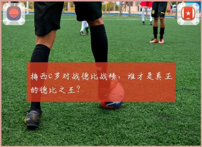 梅西c罗对战德比战绩，谁才是真正的德比之王？