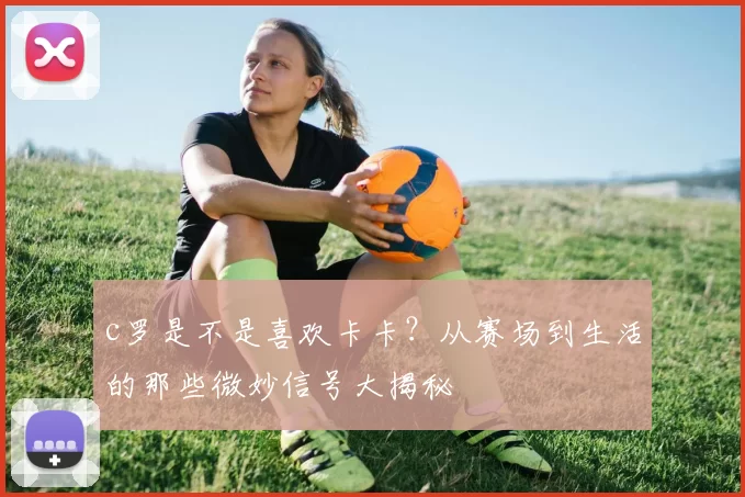 c罗是不是喜欢卡卡？从赛场到生活的那些微妙信号大揭秘