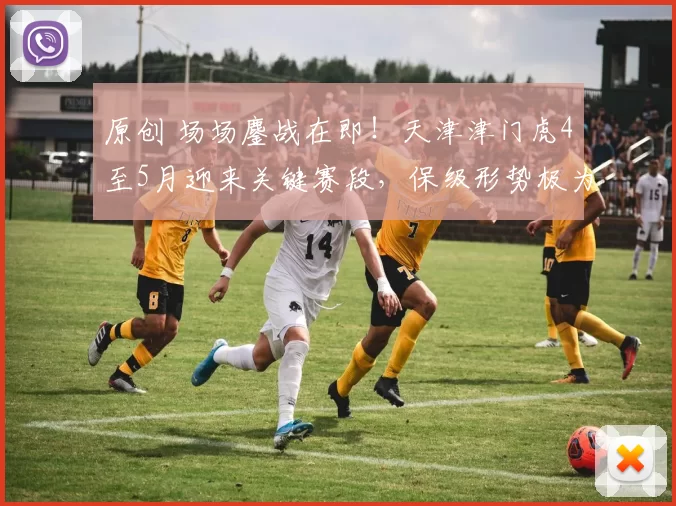 原创 场场鏖战在即！天津津门虎4至5月迎来关键赛段，保级形势极为严峻