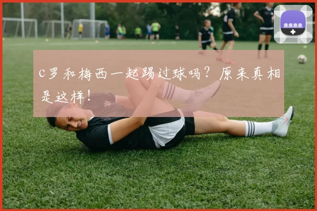 c罗和梅西一起踢过球吗？原来真相是这样！