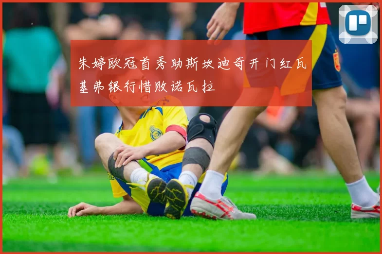 朱婷欧冠首秀助斯坎迪奇开门红瓦基弗银行惜败诺瓦拉