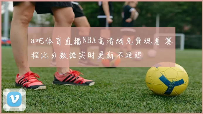 a吧体育直播NBA高清线免费观看 赛程比分数据实时更新不延迟