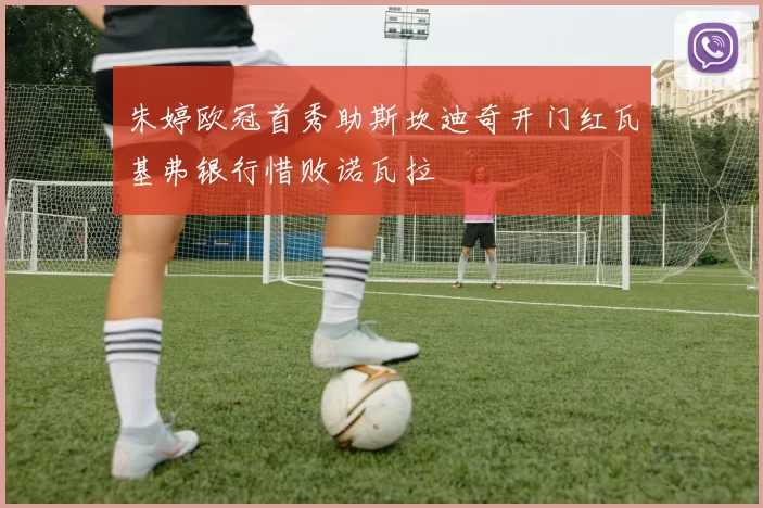 朱婷欧冠首秀助斯坎迪奇开门红瓦基弗银行惜败诺瓦拉