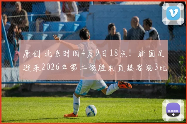 原创 北京时间4月9日18点!新国足迎来2026年第二场胜利直接客场3比0横扫沙特队,值得期待