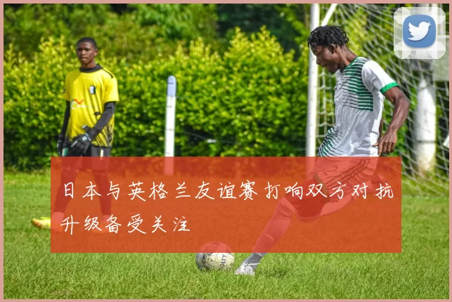 日本与英格兰友谊赛打响双方对抗升级备受关注
