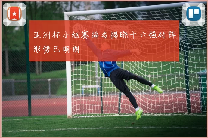 亚洲杯小组赛排名揭晓十六强对阵形势已明朗