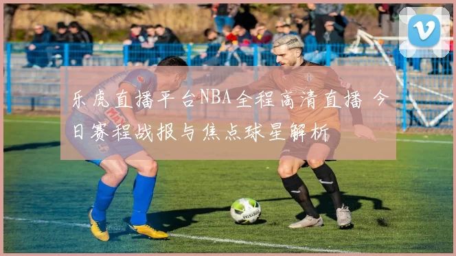 乐虎直播平台NBA全程高清直播 今日赛程战报与焦点球星解析