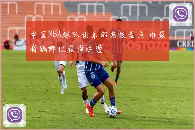 中国NBA球队俱乐部老板盘点 谁最有钱哪位最懂运营