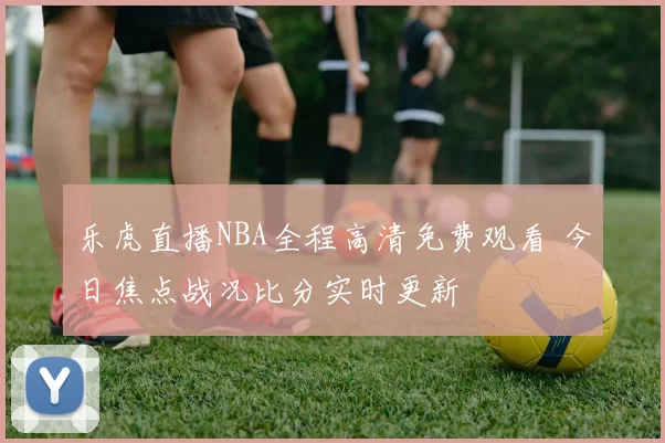 乐虎直播NBA全程高清免费观看 今日焦点战况比分实时更新