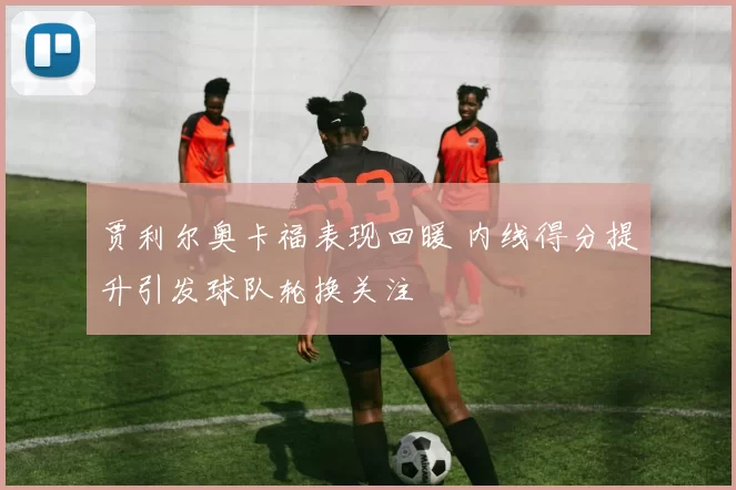 贾利尔奥卡福表现回暖 内线得分提升引发球队轮换关注