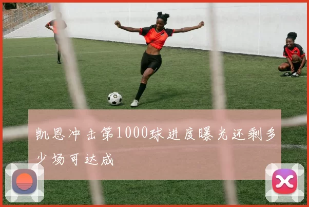 凯恩冲击第1000球进度曝光还剩多少场可达成