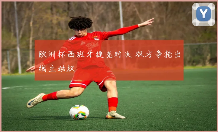 欧洲杯西班牙捷克对决 双方争抢出线主动权