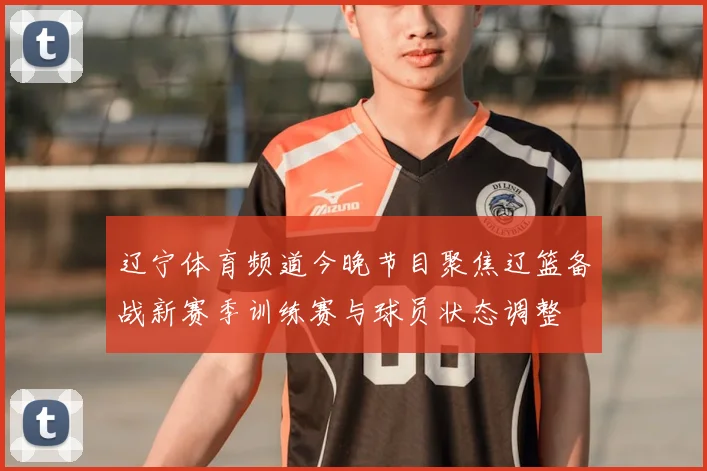 辽宁体育频道今晚节目聚焦辽篮备战新赛季训练赛与球员状态调整