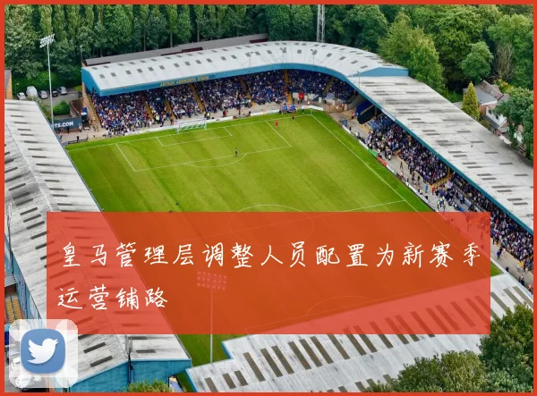 皇马管理层调整人员配置为新赛季运营铺路