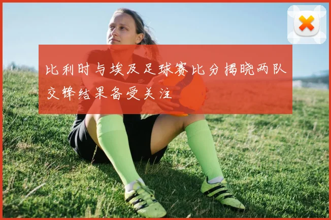 比利时与埃及足球赛比分揭晓两队交锋结果备受关注