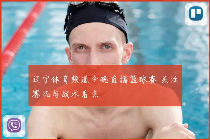 辽宁体育频道今晚直播篮球赛 关注赛况与战术看点